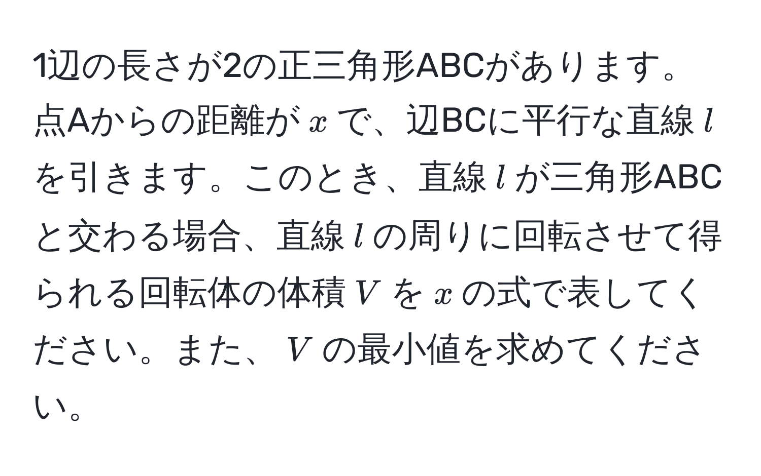 1辺の長さが2の正三角形ABCがあります。点Aからの距離が$x$で、辺BCに平行な直線$l$を引きます。このとき、直線$l$が三角形ABCと交わる場合、直線$l$の周りに回転させて得られる回転体の体積$V$を$x$の式で表してください。また、$V$の最小値を求めてください。