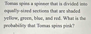 Tomas spins a spinner that is divided into 
equally-sized sections that are shaded 
yellow, green, blue, and red. What is the 
probability that Tomas spins pink?