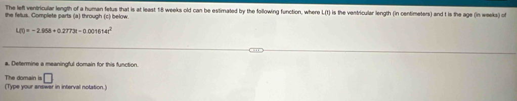 The left ventricular length of a human fetus that is at least 18 weeks old can be estimated by the following function, where L(t) is the ventricular length (in centimeters) and t is the age (in weeks) of 
the fetus. Complete parts (a) through (c) below.
L(t)=-2.958+0.2773t-0.001614t^2
a. Determine a meaningful domain for this function 
The domain is □ 
(Type your answer in interval notation.)