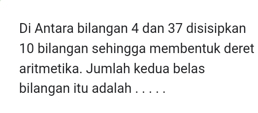 Di Antara bilangan 4 dan 37 disisipkan
10 bilangan sehingga membentuk deret 
aritmetika. Jumlah kedua belas 
bilangan itu adalah . . . . .