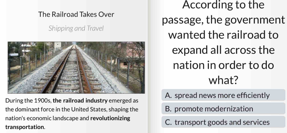 According to the
The Railroad Takes Over
passage, the government
Shipping and Travel
wanted the railroad to
expand all across the
nation in order to do
what?
During the 1900s, the railroad industry emerged as A. spread news more efficiently
the dominant force in the United States, shaping the B. promote modernization
nation's economic landscape and revolutionizing
C. transport goods and services
transportation.