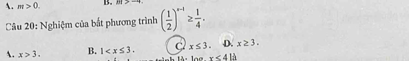 A. m>0. 
B. m>-4. 
Câu 20: Nghiệm của bất phương trình ( 1/2 )^x-1≥  1/4 .
A. x>3. B. 1 . C x≤ 3. D. x≥ 3. 
là : l o x<41</tex>