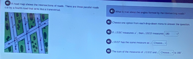 A road map shows the intersections of roads. There are three parallel roads
cul by a fourth road that acts like a transversal. What is true about the angles formed by the intersecting roads?
Choose one option from each drop-down menu to answer the question.
40 ar ∠ EBC
measu cos z , then ∠ BED measures 180
∠ HEF has the same measure as / Choose ...
The sum of the measures of ∠ GHE and ∠ Chcos e... is 180°