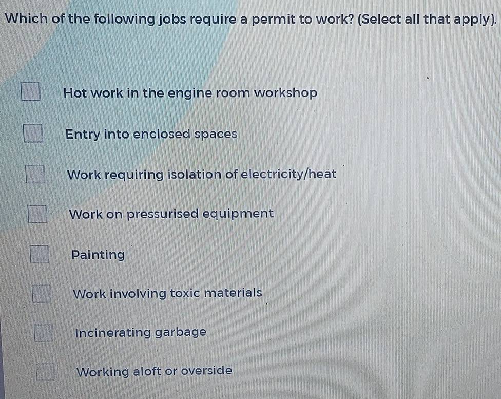 Which of the following jobs require a permit to work? (Select all that apply).
Hot work in the engine room workshop
Entry into enclosed spaces
Work requiring isolation of electricity/heat
Work on pressurised equipment
Painting
Work involving toxic materials
Incinerating garbage
Working aloft or overside