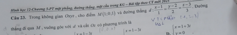 Hình học 12-Chương 5-PT mặt phẳng, đường thắng, mặt cầu trong KG - Bài tập theo CT mới 2025
Câu 23. Trong không gian Oxyz , cho điểm M(1;0;1) và đường thẳng d :  (x-1)/1 = (y-2)/2 = (z-3)/3 . Đường
thẳng đi qua M , vuông góc với đ và cắt Oz có phương trình là
(x=1-3t
x=1-3t D. beginarrayl x=1+3t y=0endarray..