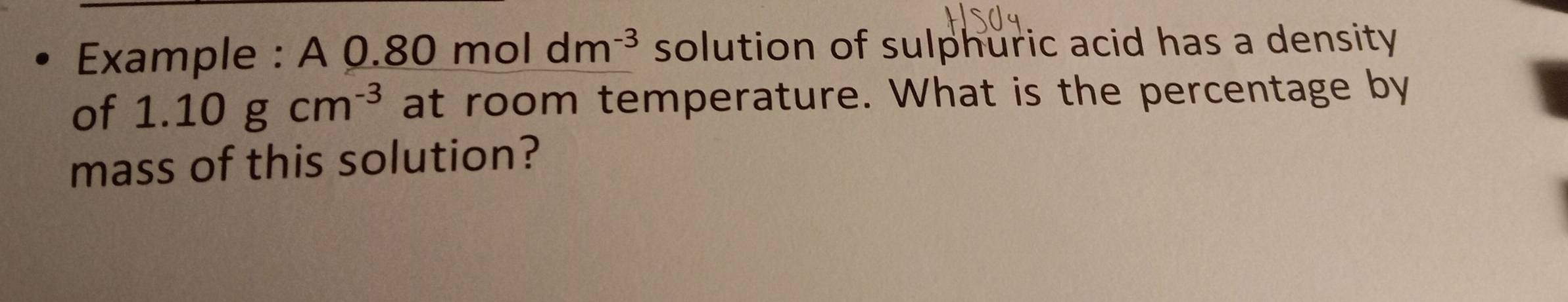 Example : A 0. 0.80moldm^(-3) solution of sulphuric acid has a density 
of 1.10gcm^(-3) at room temperature. What is the percentage by 
mass of this solution?