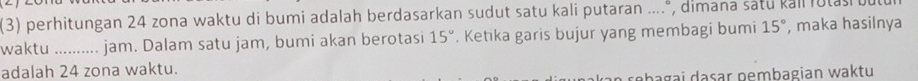 (3) perhitungan 24 zona waktu di bumi adalah berdasarkan sudut satu kali putaran ....*, dimana sátu kall rutas bu 
waktu .......... jam. Dalam satu jam, bumi akan berotasi 15°. Ketika garis bujur yang membagi bumi 15° , maka hasilnya 
adalah 24 zona waktu. 
abagai dasar pembagian waktu