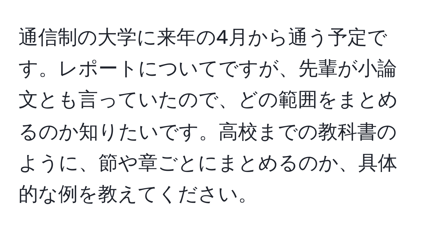 通信制の大学に来年の4月から通う予定です。レポートについてですが、先輩が小論文とも言っていたので、どの範囲をまとめるのか知りたいです。高校までの教科書のように、節や章ごとにまとめるのか、具体的な例を教えてください。