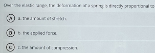 Over the elastic range, the deformation of a spring is directly proportional to
A a. the amount of stretch.
B b. the applied force.
c) c. the amount of compression.