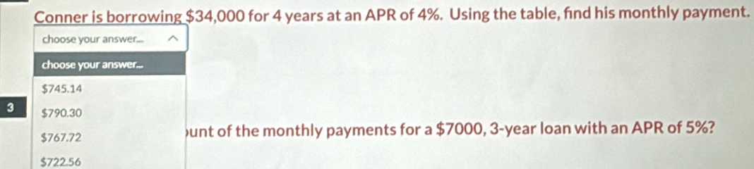 Conner is borrowing $34,000 for 4 years at an APR of 4%. Using the table, fnd his monthly payment.
choose your answer...
choose your answer...
$745.14
3 $790.30
$767.72 unt of the monthly payments for a $7000, 3-year loan with an APR of 5%?
$722.56