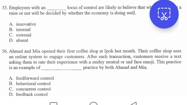 Employees with an _locus of control are likely to believe that wh a
raise or not will be decided by whether the economy is doing well.
A. innovative
B. internal
C. external
D. absent
56. Ahmad and Mia opened their first coffee shop at Ipoh last month. Their coffee shop uses
an online system to engage customers. After each transaction, customers receive a text
asking them to rate their experience with a smiley neutral or sad face emoji. This practice
is an example of_ practice by both Ahmad and Mia.
A. feedforward control
B. behavioral control
C. concurrent control
D. feedback control