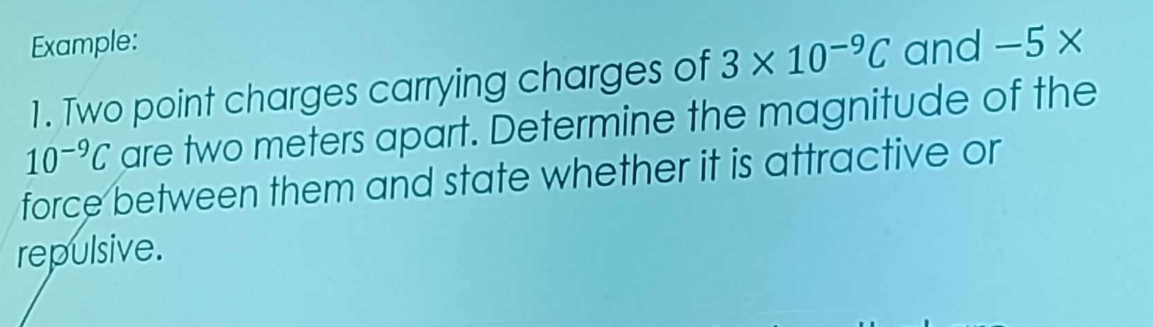 Example: and -5*
1. Two point charges carrying charges of 3* 10^(-9)C
10^(-9)C are two meters apart. Determine the magnitude of the 
force between them and state whether it is attractive or 
repulsive.