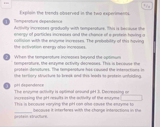 6/s
Explain the trends observed in the two experiments.
1 Temperature dependence
Activity increases gradually with temperature. This is because the
energy of particles increases and the chance of a protein having a
collision with the enzyme increases. The probability of this having
the activation energy also increases.
2 When the temperature increases beyond the optimum
temperature, the enzyme activity decreases. This is because the
protein denatures. The temperature has caused the interactions in
the tertiary structure to break and this leads to protein unfolding.
3 pH dependence
The enzyme activity is optimal around pH 3. Decreasing or
increasing the pH results in the activity of the enzyme
This is because varying the pH can also cause the enzyme to
_
because it interferes with the charge interactions in the
protein structure.