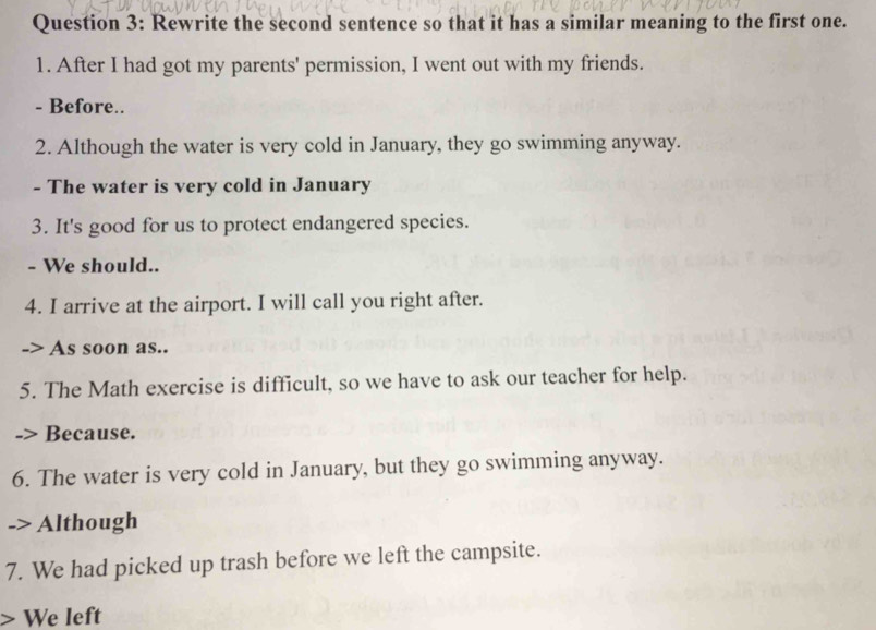 Rewrite the second sentence so that it has a similar meaning to the first one. 
1. After I had got my parents' permission, I went out with my friends. 
- Before.. 
2. Although the water is very cold in January, they go swimming anyway. 
- The water is very cold in January 
3. It's good for us to protect endangered species. 
- We should.. 
4. I arrive at the airport. I will call you right after. 
-> As soon as.. 
5. The Math exercise is difficult, so we have to ask our teacher for help. 
Because. 
6. The water is very cold in January, but they go swimming anyway. 
Although 
7. We had picked up trash before we left the campsite. 
> We left