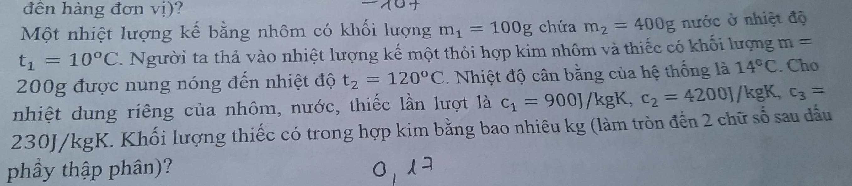 đền hàng đơn vị)? 
Một nhiệt lượng kế bằng nhôm có khối lượng m_1=100g chứa m_2=400g nước ở nhiệt độ
t_1=10°C 1 Người ta thả vào nhiệt lượng kế một thỏi hợp kim nhôm và thiếc có khối lượng m=
200g được nung nóng đến nhiệt độ t_2=120°C. Nhiệt độ cân bằng của hệ thống là 14°C. Cho 
nhiệt dung riêng của nhôm, nước, thiếc lần lượt là c_1=900J/kgK, c_2=4200J /kgK, c_3=
230J/kgK. Khối lượng thiếc có trong hợp kim bằng bao nhiêu kg (làm tròn đến 2 chữ số sau đẫu 
phẩy thập phân)?