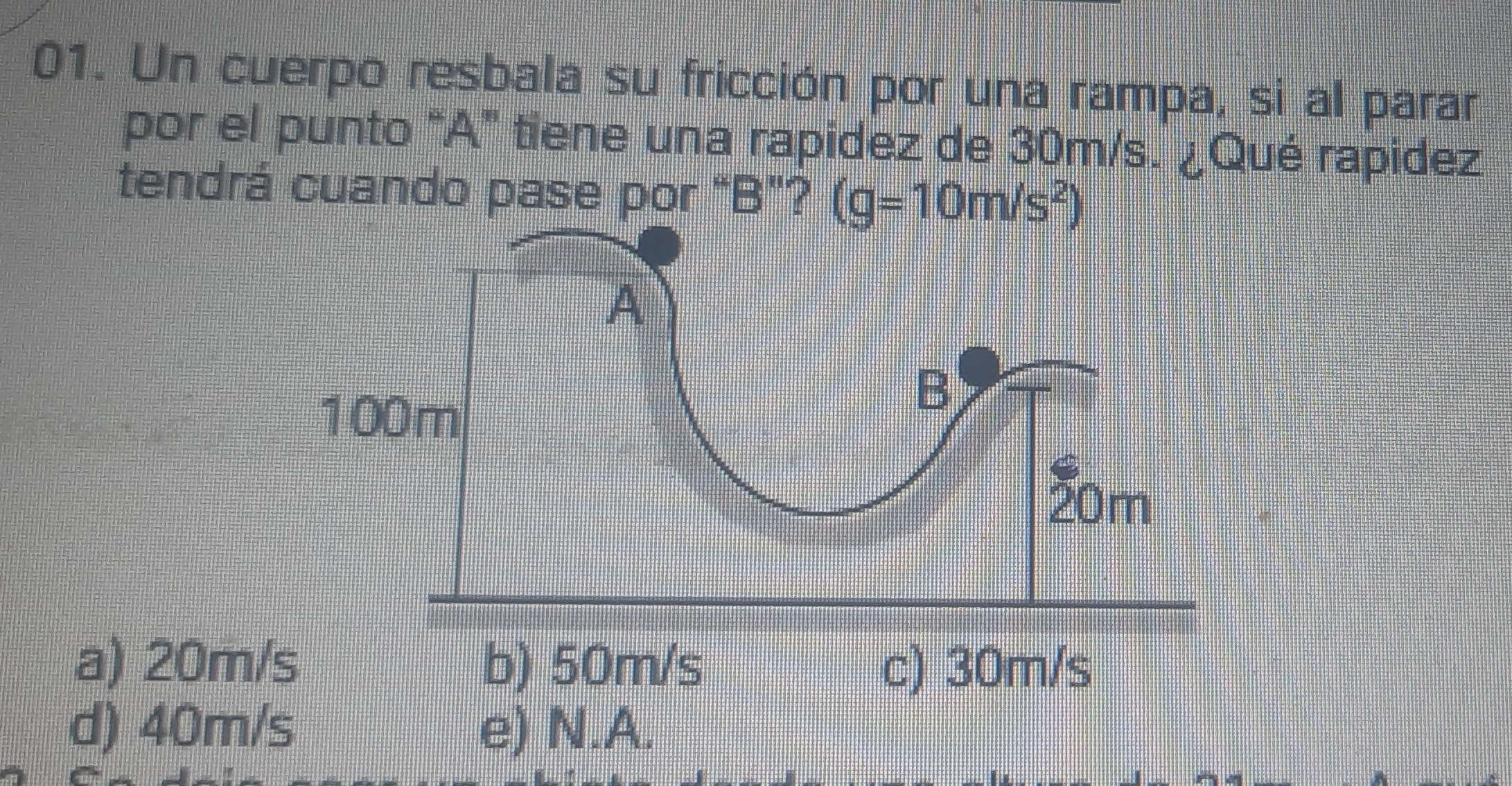 Un cuerpo resbala su fricción por una rampa, si al parar
por el punto "A" tiene una rapidez de 30m/s. ¿Qué rapidez
tendrá cuando pase por "B"? (g=10m/s^2)
a) 20m b) 50m/s c) 30m/s
d) 40m/s e) N.A.