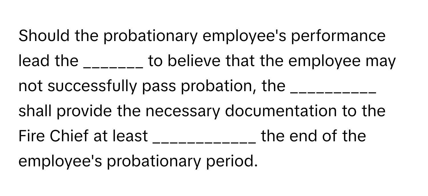 Should the probationary employee's performance lead the _______ to believe that the employee may not successfully pass probation, the __________ shall provide the necessary documentation to the Fire Chief at least ____________ the end of the employee's probationary period.