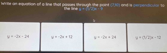 Write an equation of a line that passes through the point (7,10) and is perpendicular to
the line y=(1/2)x-9
y=-2x-24 y=-2x+12 y=-2x+24 y=(1/2)x-12