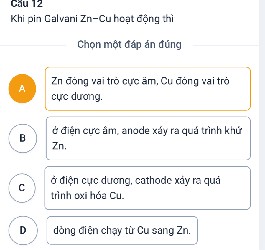 Khi pin Galvani Zn-Cu hoạt động thì
Chọn một đáp án đúng
Zn đóng vai trò cực âm, Cu đóng vai trò
A
cực dương.
ở điện cực âm, anode xảy ra quá trình khử
B
Zn.
ở điện cực dương, cathode xảy ra quá
C
trình oxi hóa Cu.
D dòng điện chạy từ Cu sang Zn.