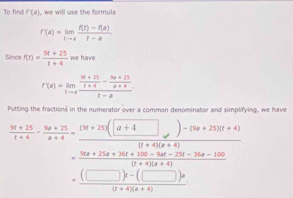 To find f'(a) , we will use the formula
f'(a)=limlimits _tto a (f(t)-f(a))/t-a . 
Since f(t)= (9t+25)/t+4  we have
f'(a)=limlimits _tto afrac  (9t+25)/t+4 - (9a+25)/a+4 t-a·
Putting the fractions in the numerator over a common denominator and simplifying, we have
= ((□ )t-(□ )a)/(t+4)(a+4) 