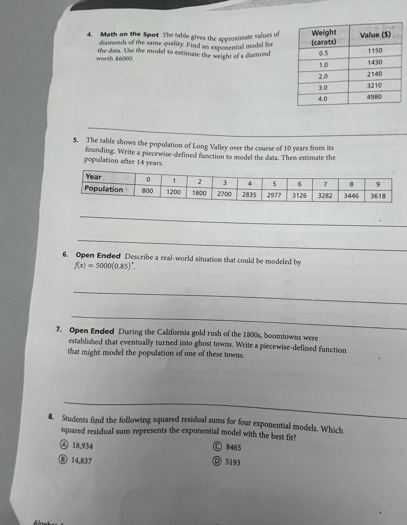 Math on the Spot The table gives the approximate values of
diamonds of the same quality. Find an exponential model for
the data. Use the model to estimate the weight of a diamond
worth $6000. 
5. The table shows the population of Long Valley over the course of 10 years from its
founding. Write a piecewise-defined function to model the data. Then estimate the
population after 14 years.
_
_
6. Open Ended Describe a real-world situation that could be modeled by
f(x)=5000(0.85)^x. 
_
_
7. Open Ended During the California gold rush of the 1800s, boomtowns were
established that eventually turned into ghost towns. Write a piecewise-defined function
that might model the population of one of these towns.
_
__
_
8. Students find the following squared residual sums for four exponential models. Which
squared residual sum represents the exponential model with the best fit?
A 18,934  8465
Ⓑ 14,837 D 5193