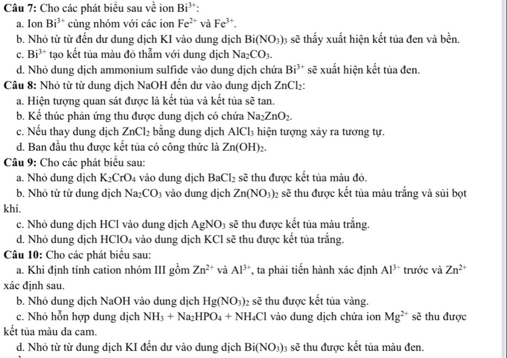 Cho các phát biểu sau về ion Bi^(3+):
a. Ion Bi^(3+) cùng nhóm với các ion Fe^(2+) và Fe^(3+).
b. Nhỏ từ từ đến dư dung dịch KI vào dung dịch Bi(NO_3) 03 sẽ thấy xuất hiện kết tủa đen và bền.
c. Bi^(3+) tạo kết tủa màu đỏ thẫm với dung dịch Na_2CO_3.
d. Nhỏ dung dịch ammonium sulfide vào dung dịch chứa Bi^(3+) sẽ xuất hiện kết tủa đen.
Câu 8: Nhỏ từ từ dung dịch NaOH đến dư vào dung dịch ZnCl₂:
a. Hiện tượng quan sát được là kết tủa và kết tủa sẽ tan.
b. Kể thúc phản ứng thu được dung dịch có chứa Na_2ZnO_2.
c. Nếu thay dung dịch ZnCl_2 bằng dung dịch AlCl_3 hiện tượng xảy ra tương tự.
d. Ban đầu thu được kết tủa có công thức là Zn(OH)_2.
Câu 9: Cho các phát biểu sau:
a. Nhỏ dung dịch K_2CrO_4 vào dung dịch BaCl_2 sẽ thu được kết tủa màu đỏ.
b. Nhỏ từ từ dung dịch Na_2CO_3 vào dung dịch Zn(NO_3) 02 sẽ thu được kết tủa màu trắng và sủi bọt
khí.
c. Nhỏ dung dịch HCl vào dung dịch AgNO_3 sẽ thu được kết tủa màu trắng.
d. Nhỏ dung dịch H [ClO_4 vào dung dịch KCl sẽ thu được kết tủa trắng.
Câu 10: Cho các phát biểu sau:
a. Khi định tính cation nhóm III gồm Zn^(2+) và Al^(3+) , ta phải tiến hành xác định Al^(3+) trước và Zn^(2+)
xác định sau.
b. Nhỏ dung dịch NaOH vào dung dịch Hg(NO_3) sẽ thu được kết tủa vàng.
c. Nhỏ hỗn hợp dung dịch NH_3+Na_2HPO_4+NH_4Cl vào dung dịch chứa ion Mg^(2+) sẽ thu được
kết tủa màu da cam.
d. Nhỏ từ từ dung dịch KI đến dư vào dung dịch Bi(NO_3) 3 sẽ thu được kết tủa màu đen.