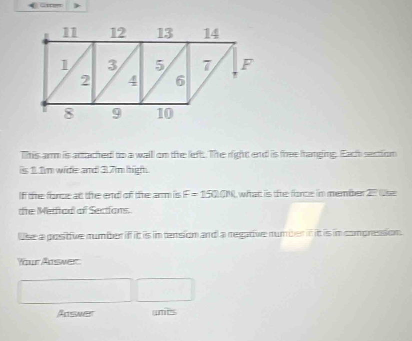 This arm is attacted to a waill on the left. The right end is free hanging. Each section 
is 11m wide and 37m high. 
If te force at the end of the arm is F=1500N what is te force in member 27 tse 
dte Meifad of Sections 
Use a positive number if it is in tension and a regative number if it is in compression. 
Your Answer 
Answer unts