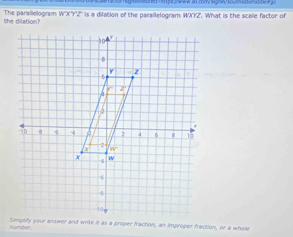 0dations W'X'Y'Z' is a dilation of the parallelogram WXYZ. What is the scale factor of
the dilation?
Simplify your answer and write it as a proper fraction, an improper fraction, or a whole
number.