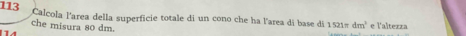 113 Calcola l’area della superficie totale di un cono che ha l'area di base di 1521π dm^2 e l'altezza 
che misura 80 dm.