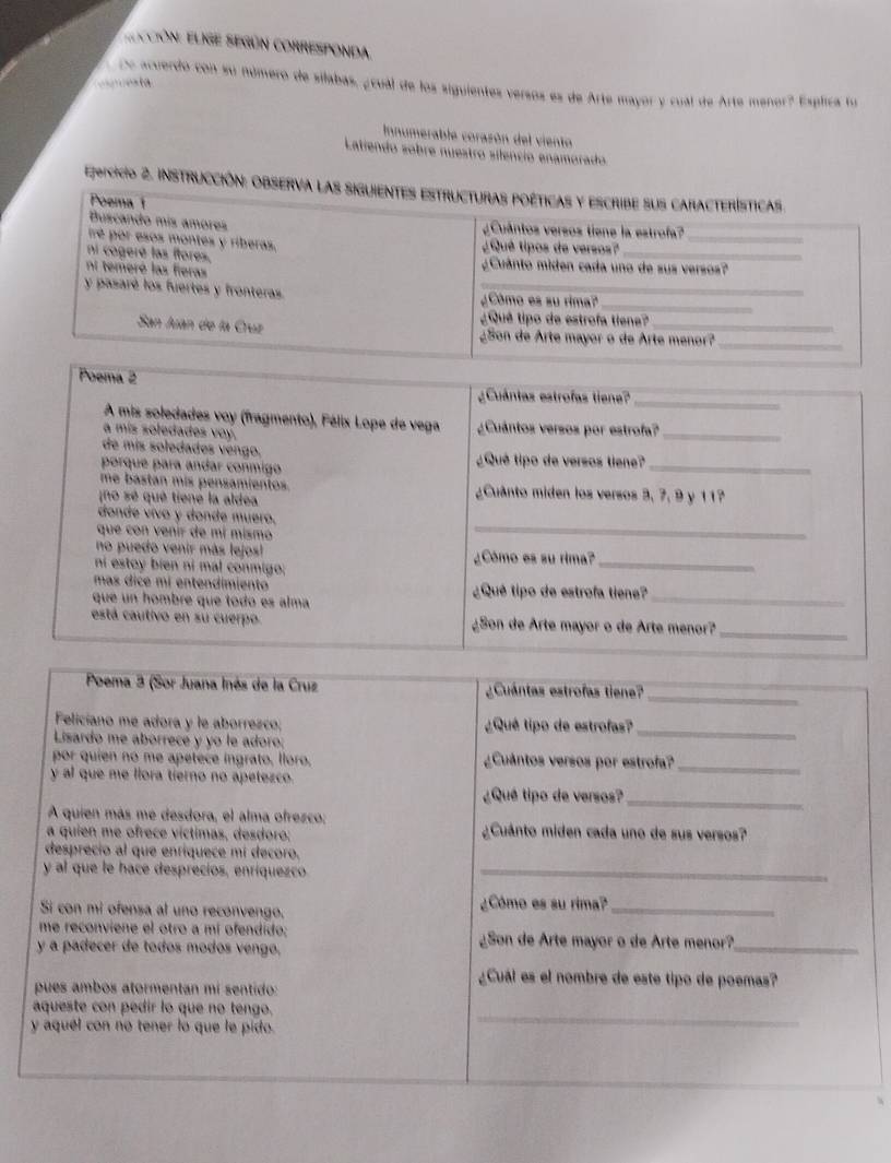 EECcióN: ElrIE SEgúN CORREsponda.
C esta
De acuerdo con su número de silabas, ¿ cual de los siguientes versos es de Arte mayor y cual de Arte menor? Esplica lo
Innumerable corasón del viento
Latiendo sobre nuestro silencio enamorado
Ejsicicio 2. instrucción: Observa las siguientes estructuras poéticas y escribe sus características.
Poemat
Buscando mís amores  u ântos versos tiene la estrofa?
Iré por esos montes y riberas.
¿Qué tipos de versos?_
_
ni cogeré las ftores.
ni temeré las fieras ¿Cuántó miden cada uno de sus versos?
y pasaré los fuertes y fronteras. _¿Cômo es su rima?
_
¿ Qué tipo de estrofa tiene
San Juan de la Cruz ¿Son de Arte mayor o de Arte menor?_
Poema 2
¿Cuántas estrofas tiene?
_
A mis soledades voy (fragmento), Félix Lope de vega ¿Cuántos versos por estrofa?_
a mis soledades voy.
de mís soledades vengo,
porque para andar conmigo ¿Qué tipo de versos tiene?_
me bastan mis pensamientos. ¿Cuânto miden los versos 3, 7, 9 y 11?
no sé qué tiené la aldea
donde vívo y donde muero.
que con venir de mí mismo
_
no puedo venir más lejos! ¿Cómo es su rima?_
ní estoy bien ní mal conmigo;
mas dice mí entendimiento ¿Qué tipo de estrofa tiene?
que un hombre que todo es alma
_
está cautivo en su cuerpo ¿Son de Arte mayor o de Arte menor?_
_
Poema 3 (Sor Juana Inés de la Cruz ¿Cuántas estrofas tiene?
Feliciano me adora y le aborrezco; ¿Qué tipo de estrofas?_
Lisardo me aborrece y yo le adoro:
por quien no me apetece ingrato, lloro. ¿Cuántos versos por estrofa?_
y al que me llora tierno no apetezco.
¿Qué tipo de versos?_
A quien más me desdora, el alma ofrezco:
a quien me ofrece víctimas, desdoro: ¿Cuánto miden cada uno de sus versos?
desprecio al que enríquece mí decoro.
y al que le hace desprecios, enriquezco_
Si con mi ofensa al uno reconvengo.
¿Cómo es su rima?_
me reconviene el otro a mí ofendido; ¿Son de Arte mayor o de Arte menor?_
y a padecer de todos modos vengo,
pues ambos atormentan mí sentido:
¿Cuál es el nombre de este tipo de poemas?
aqueste con pedir lo que no tengo.
y aquel con no tener lo que le pido.
_