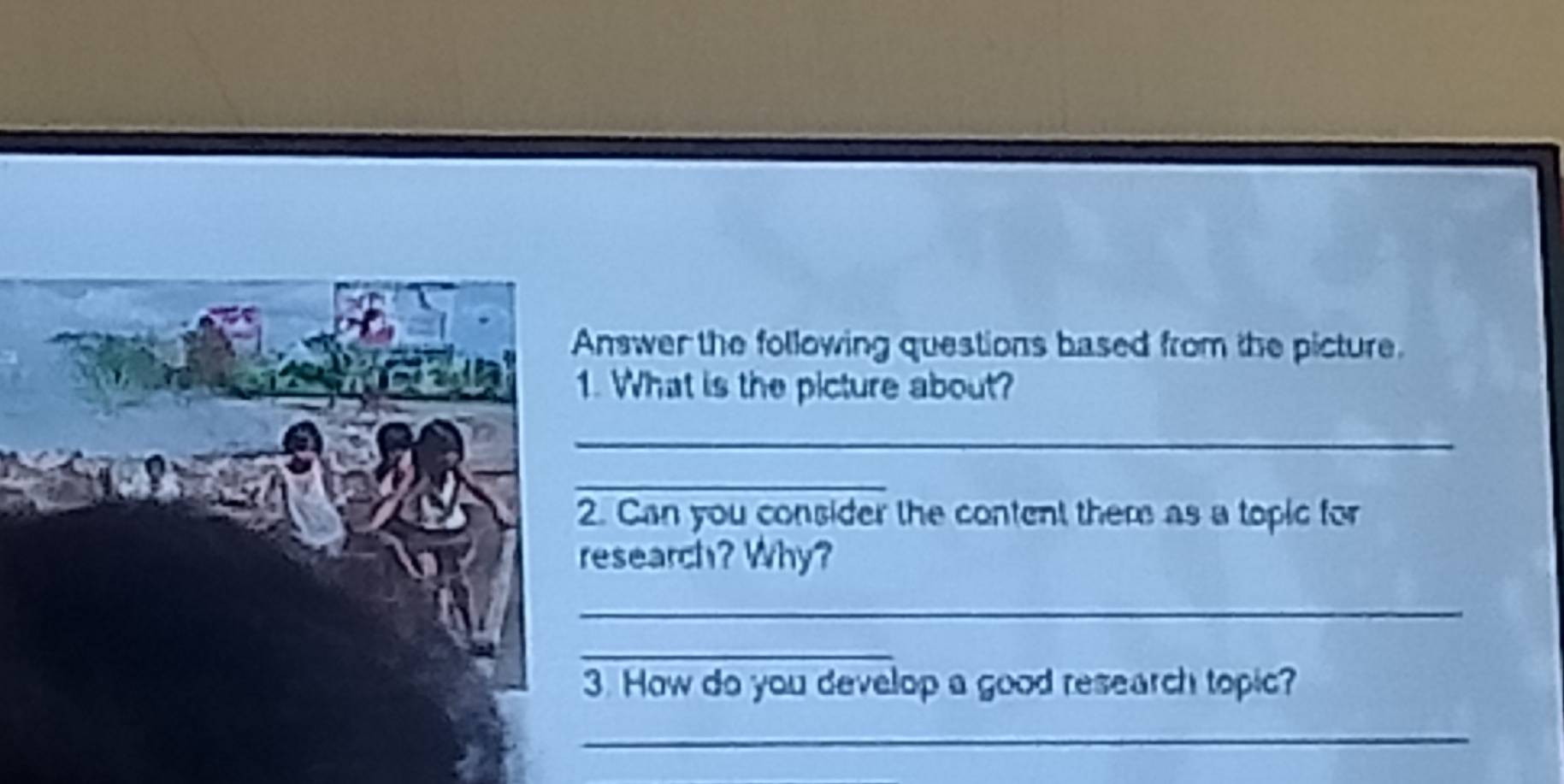 Answer the following questions based from the picture. 
1. What is the picture about? 
_ 
_ 
2. Can you consider the content them as a topic for 
research? Why? 
_ 
_ 
3. How do you develop a good research topic? 
_