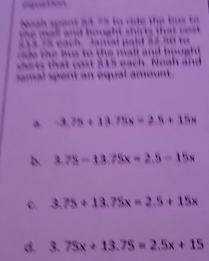 agua Lar
Noah spent 23.75 to ride the bus to
e m al and hought shir ts that c o .
2 1 4 s each. Jamal paid 14 a 0 t
ce the bus to the mall and bought.
cits that cost 315 each. Noah and
samal spent an équal amount .
a. -3.75+13.75x=2.5+15x
b. 3.75-13.75x=2.5-15x
C. 3.75+13.75x=2.5+15x
d. 3.75x+13.75=2.5x+15