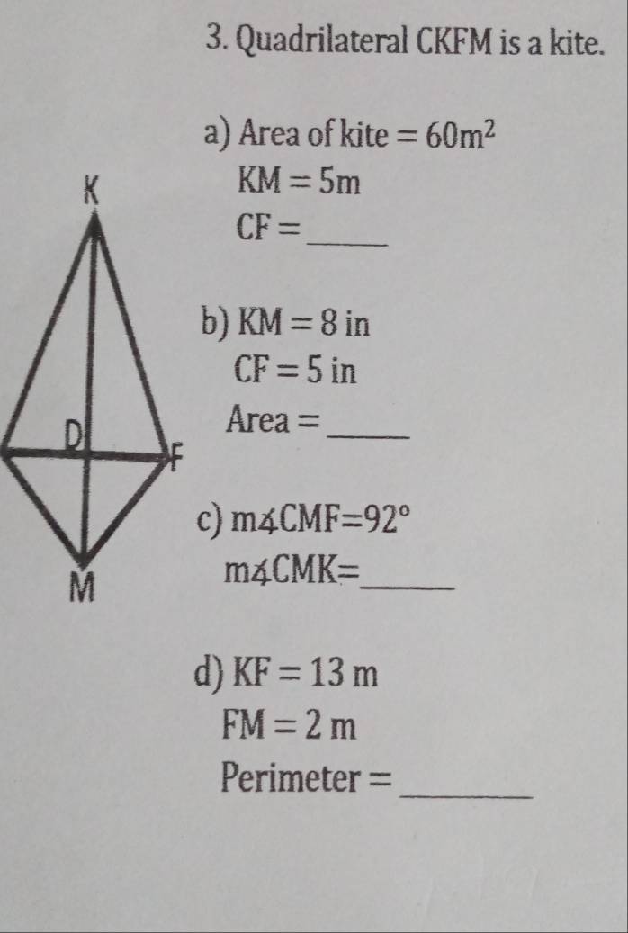 Quadrilateral CKFM is a kite. 
a) Area of kite =60m^2
KM=5m
_
CF=
b) KM=8in
CF=5in
_ 
4r ea=
c) m∠ CMF=92°
_ m∠ CMK=
d) KF=13m
FM=2m
Perimeter =_