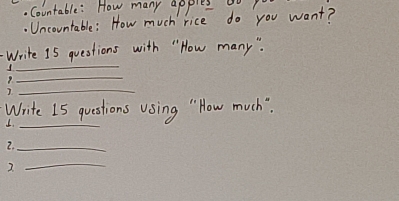 Countable: How many apples 0o 
. Uncountable: How much rice do you want? 
_ 
Write 15 questions with " How many ". 
_ 
_ 
Write I5 questions Using " How much" 
1._ 
2._ 
2. 
_