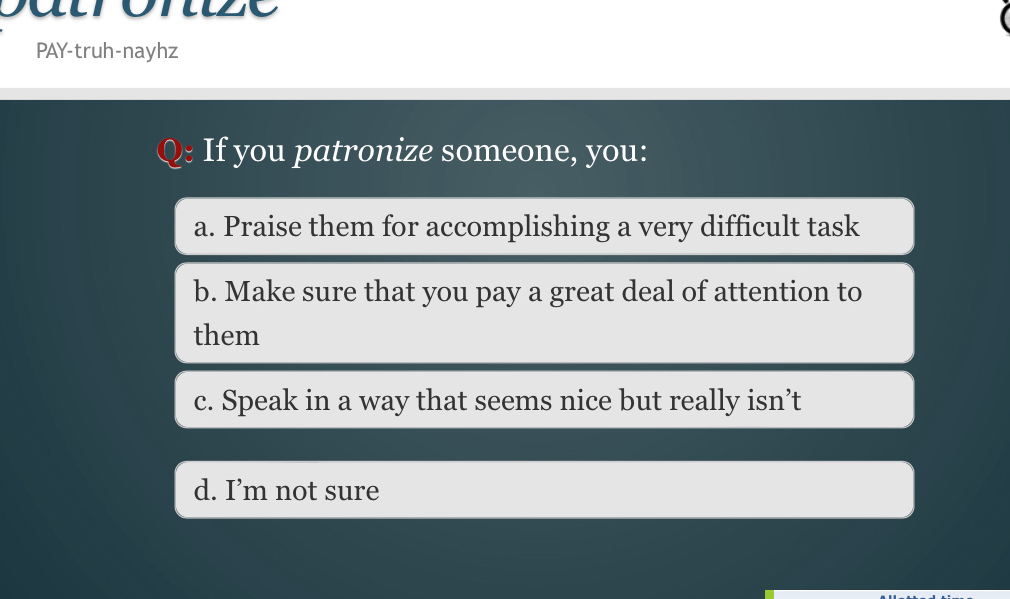 Daurorze
PAY-truh-nayhz
I y ou p atronize someone, y ou :
a. Praise them for accomplishing a very difficult task
b. Make sure that you pay a great deal of attention to
them
c. Speak in a way that seems nice but really isn’t
d. I’m not sure