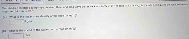 Two children stretch a jump rope between them and send wave pulses back and forth on it. The rope is 3.1 m long, its mass is 0.38 kg, and the force exerted on 
it by the children is 59 N. 
(a) What is the linear mass density of the rope (in kg/m)?
□ kg/m
(b) What is the speed of the waves on the rope (in m/s)?
□ m/s