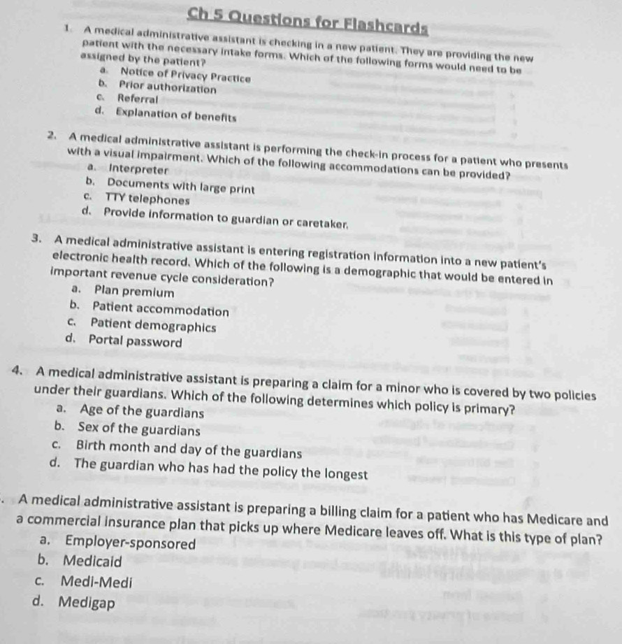 Ch 5 Questions for Flashcards
1. A medical administrative assistant is checking in a new patient. They are providing the new
patient with the necessary intake forms. Which of the following forms would need to be
assigned by the patient?
a. Notice of Privacy Practice
b. Prior authorization
c. Referral
d. Explanation of benefits
2. A medical administrative assistant is performing the check-in process for a patient who presents
with a visual impairment. Which of the following accommodations can be provided?
a Interpreter
b. Documents with large print
c. TTY telephones
d. Provide information to guardian or caretaker.
3. A medical administrative assistant is entering registration information into a new patient’s
electronic health record. Which of the following is a demographic that would be entered in
important revenue cycle consideration?
a. Plan premium
b. Patient accommodation
c. Patient demographics
d. Portal password
4. A medical administrative assistant is preparing a claim for a minor who is covered by two policies
under their guardians. Which of the following determines which policy is primary?
a. Age of the guardians
b. Sex of the guardians
c. Birth month and day of the guardians
d. The guardian who has had the policy the longest
. A medical administrative assistant is preparing a billing claim for a patient who has Medicare and
a commercial insurance plan that picks up where Medicare leaves off. What is this type of plan?
a. Employer-sponsored
b. Medicaid
c. Medi-Medi
d. Medigap