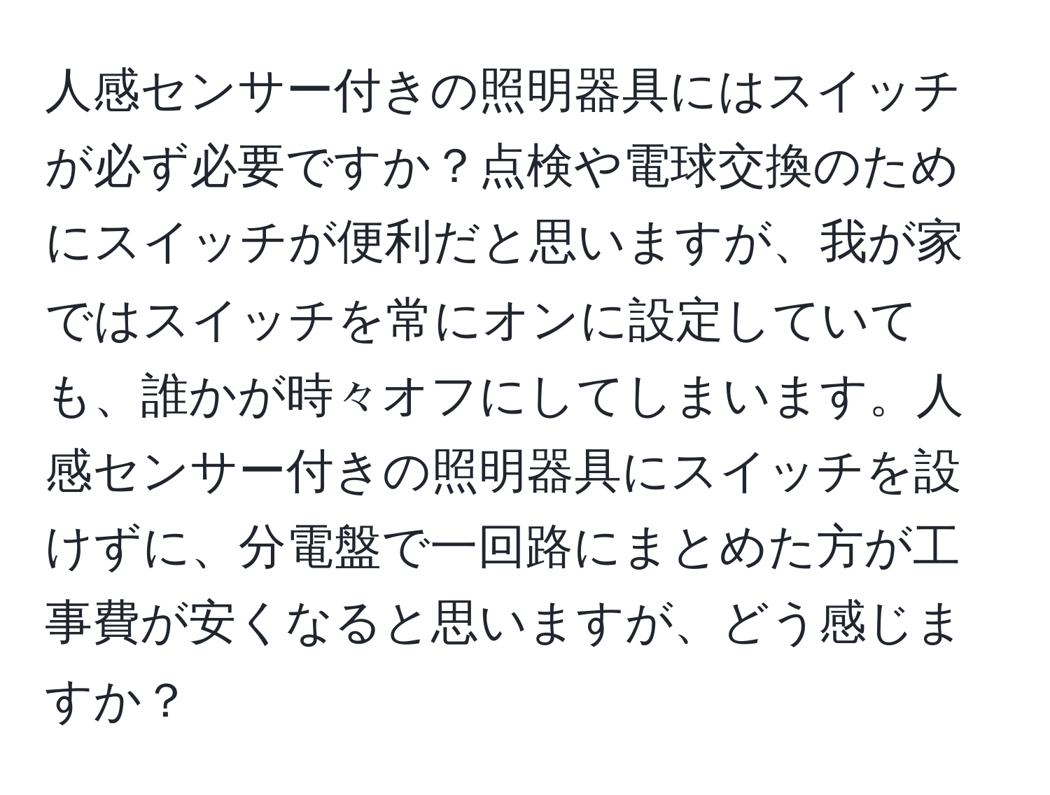 人感センサー付きの照明器具にはスイッチが必ず必要ですか？点検や電球交換のためにスイッチが便利だと思いますが、我が家ではスイッチを常にオンに設定していても、誰かが時々オフにしてしまいます。人感センサー付きの照明器具にスイッチを設けずに、分電盤で一回路にまとめた方が工事費が安くなると思いますが、どう感じますか？