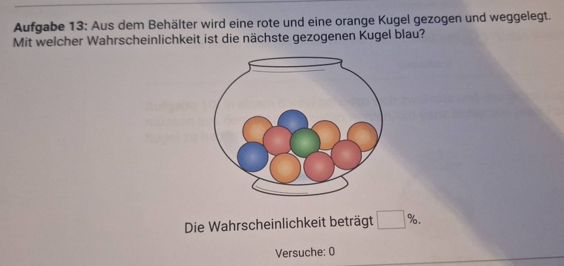 Aufgabe 13: Aus dem Behälter wird eine rote und eine orange Kugel gezogen und weggelegt. 
Mit welcher Wahrscheinlichkeit ist die nächste gezogenen Kugel blau? 
Die Wahrscheinlichkeit beträgt □ %. 
Versuche: 0