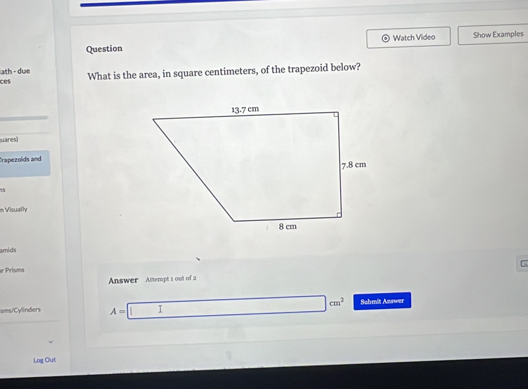 Question Watch Video Show Examples 
ath - due 
ces What is the area, in square centimeters, of the trapezoid below? 
uares) 
Trapezoids and 
ns 
n Visually 
amids 
r Prisms 
Answer Attempt 1 out of 2 
isms/Cylinders
A=□ cm^2 Submit Answer 
Log Out