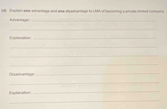 Explain one advantage and one disadvantage to LMA of becoming a private limited company. 
Advantage:_ 
_ 
Explanation:_ 
_ 
_ 
_ 
Disadvantage: 
_ 
_ 
Explanation: 
_ 
_