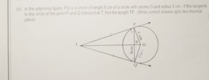 (iiii) n the adjoining figure, PQ is a chord of length 8 cm of a circle with centre O and radius 5 cm. If the tangents 
to the circle at the point P and Q intersect at T, find the length TP, (Write correct answer upto two decimal 
place)