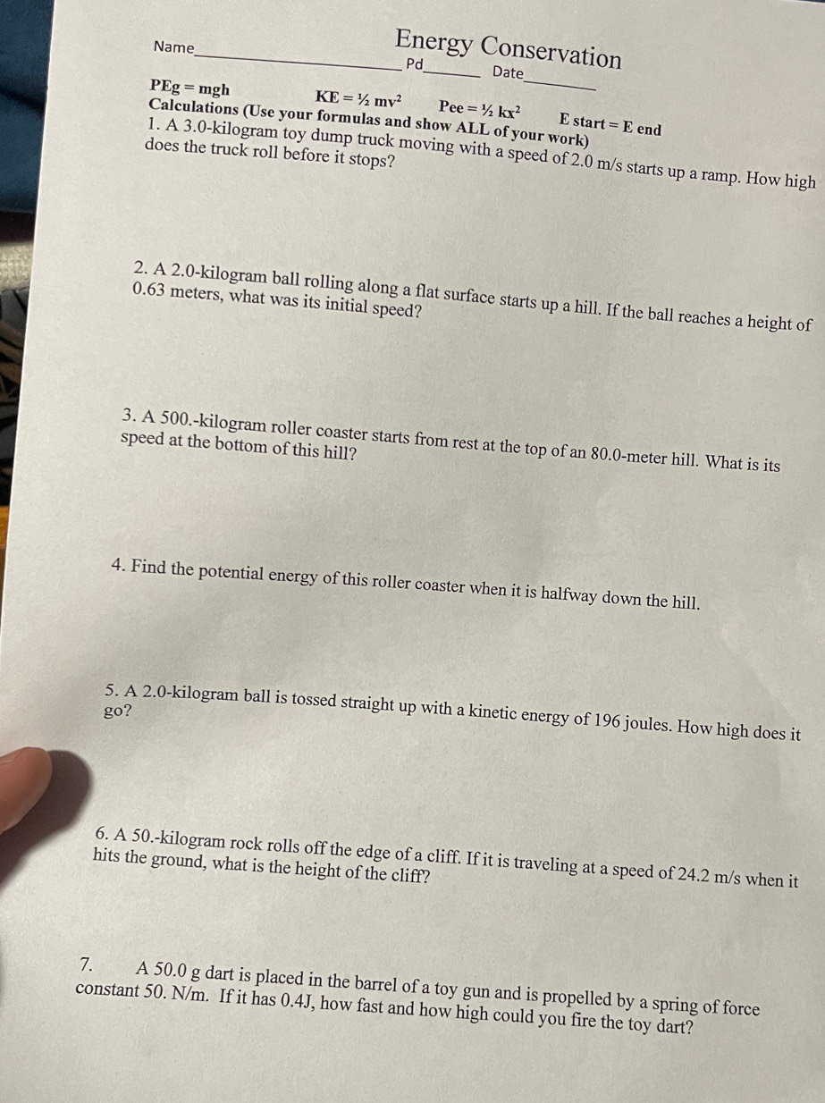 Name 
_Energy Conservation 
Pd_ Date
PEg=mgh KE=1/2mv^2 Pee=1/2kx^2 _ E start =E end 
Calculations (Use your formulas and show ALL of your work) 
1. A 3.0-kilogram toy dump truck moving with a speed of 2.0 m/s starts up a ramp. How high 
does the truck roll before it stops? 
2. A 2.0-kilogram ball rolling along a flat surface starts up a hill. If the ball reaches a height of
0.63 meters, what was its initial speed? 
3. A 500.-kilogram roller coaster starts from rest at the top of an 80.0-meter hill. What is its 
speed at the bottom of this hill? 
4. Find the potential energy of this roller coaster when it is halfway down the hill. 
go? 
5. A 2.0-kilogram ball is tossed straight up with a kinetic energy of 196 joules. How high does it 
6. A 50.-kilogram rock rolls off the edge of a cliff. If it is traveling at a speed of 24.2 m/s when it 
hits the ground, what is the height of the cliff? 
7. A 50.0 g dart is placed in the barrel of a toy gun and is propelled by a spring of force 
constant 50. N/m. If it has 0.4J, how fast and how high could you fire the toy dart?