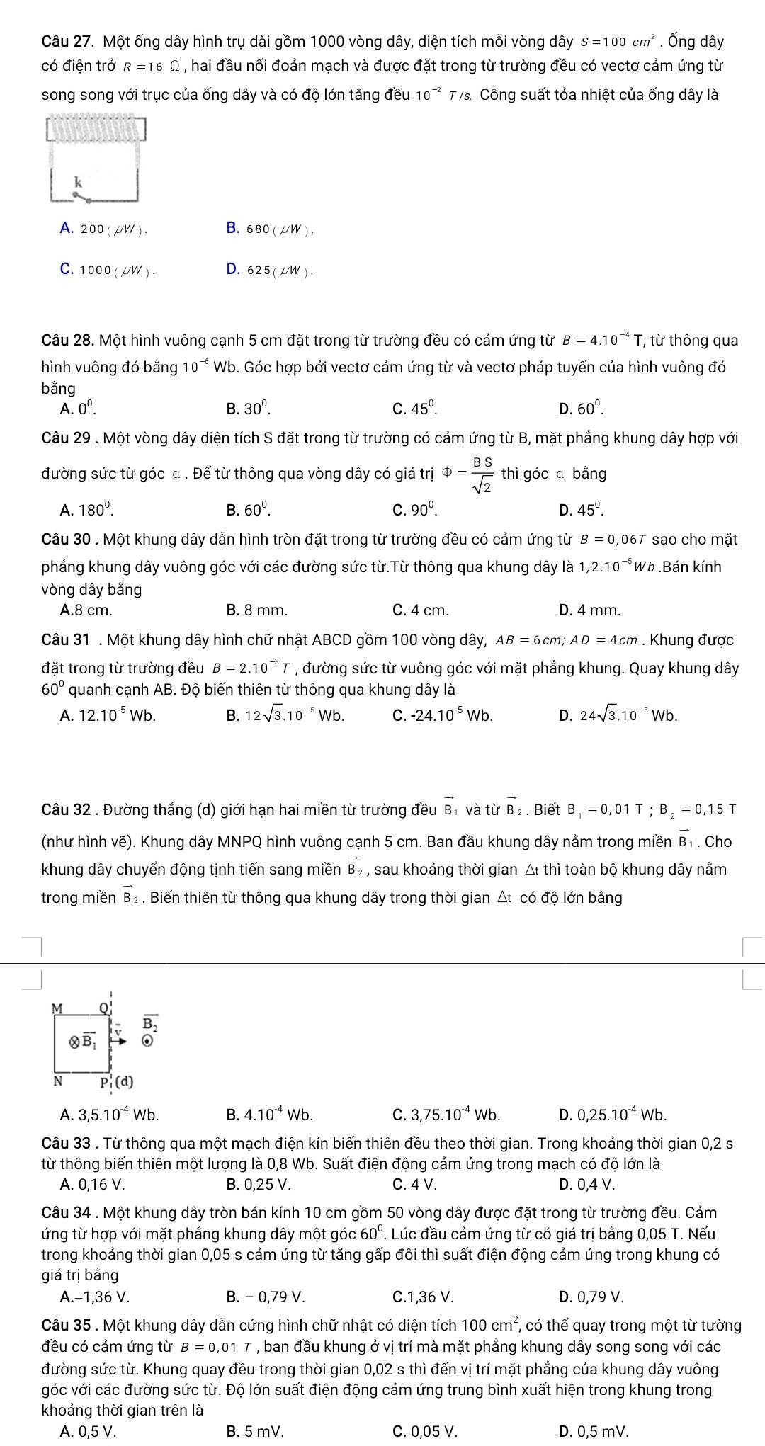 Một ống dây hình trụ dài gồm 1000 vòng dây, diện tích mỗi vòng dây S=100cm^2. Ống dây
có điện trở R=16Omega , hai đầu nối đoản mạch và được đặt trong từ trường đều có vectơ cảm ứng từ
song song với trục của ống dây và có độ lớn tăng đều 10^(-2) T 7s. Công suất tỏa nhiệt của ống dây là
k
A. 200(mu W). B. 680(mu W).
C. 1000(mu W). D. 625(mu W).
Câu 28. Một hình vuông cạnh 5 cm đặt trong từ trường đều có cảm ứng từ B=4.10^(-4)T , từ thông qua
hình vuông đó bằng 10^(-circ)W Tb. Góc hợp bởi vectơ cảm ứng từ và vectơ pháp tuyến của hình vuông đó
bằng
A. 0^0. B. 30^0. C. 45^(0^ D. 60^0).
Câu 29 . Một vòng dây diện tích S đặt trong từ trường có cảm ứng từ B, mặt phẳng khung dây hợp với
đường sức từ góc α . Để từ thông qua vòng dây có giá trị Phi = BS/sqrt(2)  thì góc ā bằng
A. 180^0. B. 60^0. C. 90^0. D. 45^0.
Câu 30 . Một khung dây dẫn hình tròn đặt trong từ trường đều có cảm ứng từ B=0,06T sao cho mặt
phẳng khung dây vuông góc với các đường sức từ.Từ thông qua khung dây là 1,2.10^(-5)Wt.Bán kính
vòng dây bằng
A.8 cm. B. 8 mm. C. 4 cm. D. 4 mm.
Câu 31 . Một khung dây hình chữ nhật ABCD gồm 100 vòng dây, AB=6cm;AD=4cm. Khung được
đặt trong từ trường đều B=2.10^(-3) * , đường sức từ vuông góc với mặt phẳng khung. Quay khung dây
60° quanh cạnh AB. Độ biến thiên từ thông qua khung dây là
A. 12.10^(-5)Wb. B. 12sqrt(3).10^(-5)Wb. C. -24.10^(-5)Wb. D. 24sqrt(3).10^(-5)Wb.
Câu 32 . Đường thẳng (d) giới hạn hai miền từ trường đều vector B và tirvector B_2. Biết B_1=0,01T;B_2=0,15
(như hình vẽ). Khung dây MNPQ hình vuông cạnh 5 cm. Ban đầu khung dây nằm trong miền B₁ . Cho
khung dây chuyển động tịnh tiến sang miền vector B e  , sau khoảng thời gian Δ thì toàn bộ khung dây nằm
trong miền vector B_2. . Biến thiên từ thông qua khung dây trong thời gian Δt có độ lớn bằng
overline B_2
A. 3,5.10^(-4)Wb. B. 4.10^(-4)Wb. C. 3,75.10^(-4)Wb. D. 0,25.10^(-4)Wb.
Câu 33 . Từ thông qua một mạch điện kín biến thiên đều theo thời gian. Trong khoảng thời gian 0,2 s
từ thông biến thiên một lượng là 0,8 Wb. Suất điện động cảm ửng trong mạch có độ lớn là
A. 0,16 V. B. 0,25 V. C. 4 V. D. 0,4 V.
Câu 34 . Một khung dây tròn bán kính 10 cm gồm 50 vòng dây được đặt trong từ trường đều. Cảm
ứng từ hợp với mặt phẳng khung dây một góc 60°. Lúc đầu cảm ứng từ có giá trị bằng 0,05 T. Nếu
trong khoảng thời gian 0,05 s cảm ứng từ tăng gấp đôi thì suất điện động cảm ứng trong khung có
giá trị bằng
A.−1,36 V. B. - 0,79 V. C.1,36 V. D. 0,79 V.
Câu 35 . Một khung dây dẫn cứng hình chữ nhật có diện tích 100cm^2 , có thể quay trong một từ tường
đều có cảm ứng từ B=0,01T , ban đầu khung ở vị trí mà mặt phẳng khung dây song song với các
đường sức từ. Khung quay đều trong thời gian 0,02 s thì đến vị trí mặt phẳng của khung dây vuông
góc với các đường sức từ. Độ lớn suất điện động cảm ứng trung bình xuất hiện trong khung trong
khoảng thời gian trên là
A. 0,5 V. B. 5 mV. C. 0,05 V. D. 0,5 mV.