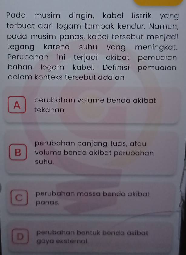 Pada musim dingin, kabel listrik yang
terbuat dari logam tampak kendur. Namun,
pada musim panas, kabel tersebut menjadi
tegang karena suhu yang meningkat.
Perubahan ini terjadi akibat pemuaian
bahan logam kabel. Definisi pemuaian
dalam konteks tersebut adalah
A perubahan volume benda akibat
tekanan.
perubahan panjang, luas, atau
B volume benda akibat perubahan
suhu.
C perubahan massa benda akibat
panas.
D perubahan bentuk benda akibat 
gaya eksternal.