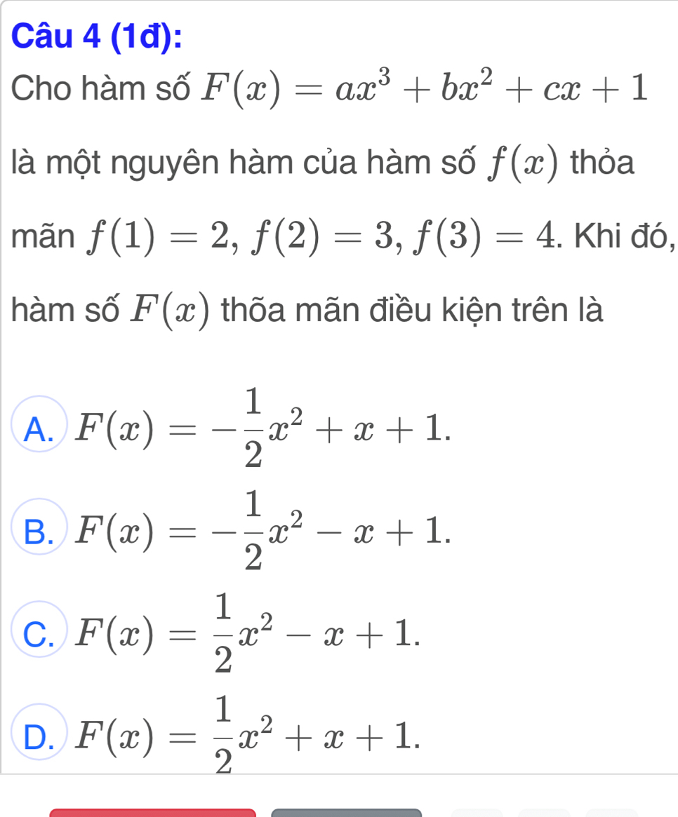 (1đ):
Cho hàm số F(x)=ax^3+bx^2+cx+1
là một nguyên hàm của hàm số f(x) thỏa
mãn f(1)=2, f(2)=3, f(3)=4. Khi đó,
hàm số F(x) thốa mãn điều kiện trên là
A. F(x)=- 1/2 x^2+x+1.
B. F(x)=- 1/2 x^2-x+1.
C. F(x)= 1/2 x^2-x+1.
D. F(x)= 1/2 x^2+x+1.