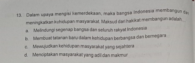 Dalam upaya mengisi kemerdekaan, maka bangsa Indonesia membangun da
meningkatkan kehidupan masyarakat. Maksud dari hakikat membangun adalah.
a. Melindungi segenap bangsa dan seluruh rakyat Indonesia
b. Membuat tatanan baru dalam kehidupan berbangsa dan bernegara
c. Mewujudkan kehidupan masyarakat yang sejahtera
d. Menciptakan masyarakat yang adil dan makmur