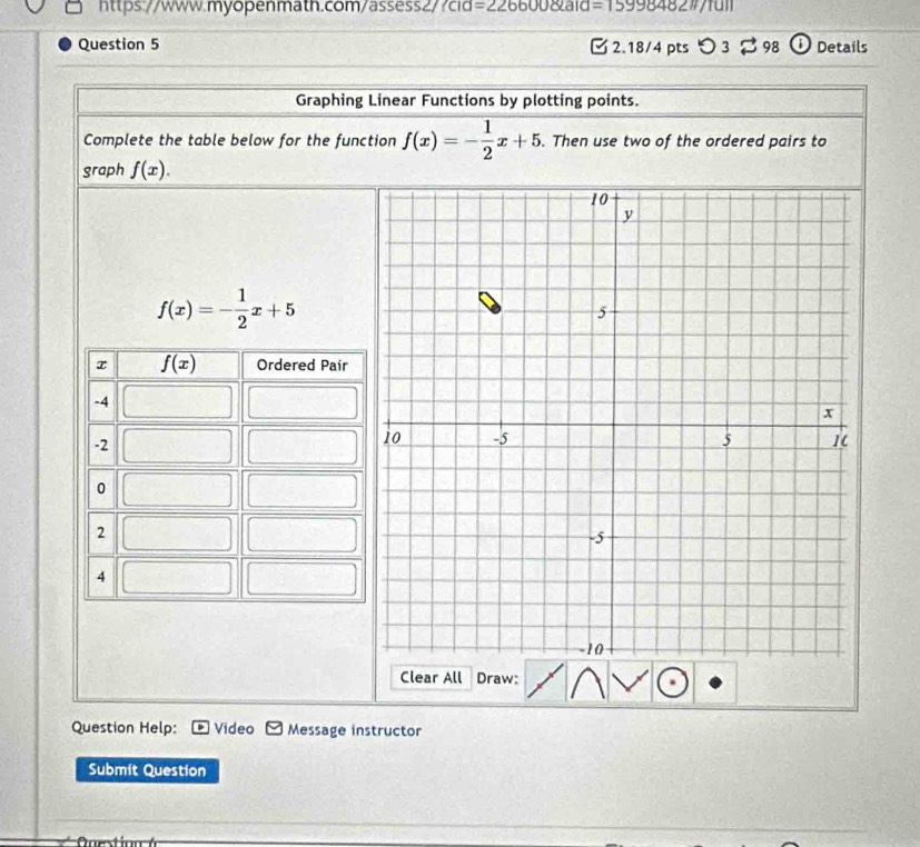 =226600 anderline1
Question 5  2.18/4 pts つ 3  98 Details
Graphing Linear Functions by plotting points.
Complete the table below for the function f(x)=- 1/2 x+5. Then use two of the ordered pairs to
graph f(x).
f(x)=- 1/2 x+5
Clear All Draw:
Question Help: Video Message instructor
Submit Question