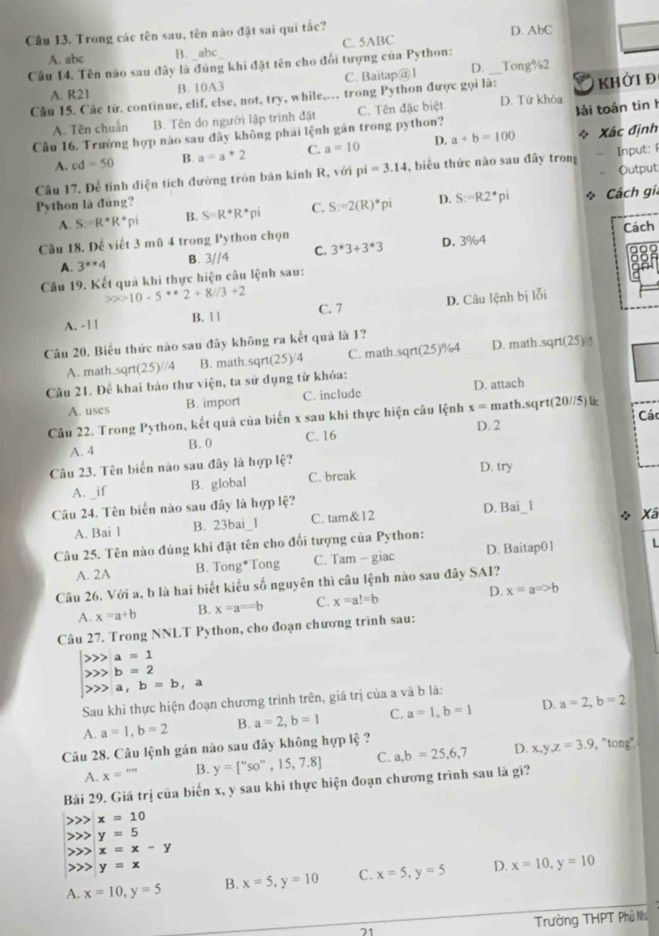 Cầu 13. Trong các tên sau, tên nào đặt sai qui tắc? D. AbC
A. abc B. abc C. 5ABC
Cầu 14. Tên nào sau đây là đúng khi đặt tên cho đổi tượng của Python: _Tong%2
A. R21 B. 10A3 C. Baitap@1 D.
Câu 15. Các từ. continue, elif, else, not, try, while,.. trong Python được gọi là:  khởi đ
A. Tên chuẩn B. Tên do người lập trình đặt C. Tên đặc biệt D. Từ khóa
Câu 16. Trường hợp nào sau đây không phải lệnh gán trong python? lải toán tin h
A. cd=50 B. a=a*2 C. a=10 D. a+b=100 * Xác định
Câu 17. Để tỉnh diện tích đường tròn bán kinh R, với pi=3.14 , biểu thức nào sau đây trong Input: 
Python là đùng? Output
A. S:=R^*R^*pi B. S=R^*R^*pi C. S:=2(R)*pi D. S:=R2^*pi * Cách gia
Cách
Câu 18. Đế viết 3 mũ 4 trong Python chọn
A. 3^x4 B. 3//4 C. 3^*3+3^*3 D. 3%4
Câu 19. Kết quả khi thực hiện câu lệnh sau:
10-5^*+2+8//3+2
A. - 1 ] B. 11 C. 7 D. Câu lệnh bị lỗi
Câu 20. Biểu thức nào sau đây không ra kết quả là 1?
A. math.sqrt 25 )//4 B. math.sqrt(25)/4 C. math.sqrt(25)%4 D. math.sqrt(25)
Câu 21. Để khai báo thư viện, ta sử dụng từ khóa:
A. uses B. import C. include D. attach
Câu 22. Trong Python, kết quả của biến x sau khi thực hiện câu lệnh x= math.sqrt(20//5) Các
D. 2
A. 4 B. 0 C. 16
Câu 23. Tên biến nào sau đây là hợp lệ? D. try
A. _if B. global C. break
Câu 24. Tên biển nào sau đây là hợp lệ? D. Bai_1
A. Bai l B. 23bai_l C. tam&12
Xâ
Câu 25. Tên nào đúng khi đặt tên cho đổi tượng của Python:
A. 2A B. Tong*Tong C. Tam - giac D. Baitap01
Câu 26. Với a, b là hai biết kiểu số nguyên thì câu lệnh nào sau đây SAI?
A. x=a+b B. x=a=b C. x=a!=b D. x=aRightarrow b
Câu 27. Trong NNLT Python, cho đoạn chương trình sau:
beginarrayl >>>a=1 >>b=2 >>a,b=b,aendarray.
Sau khi thực hiện đoạn chương trình trên, giá trị của a và b là:
A. a=1,b=2 B. a=2,b=1 C. a=1,b=1 D. a=2,b=2
Câu 28. Câu lệnh gán nào sau đây không hợp lệ ?
A. x=''' B. y=[''so'',15,7.8] C. a,b=25,6,7 D. x,y,z=3.9 , "tong"
Bài 29. Giá trị của biến x, y sau khi thực hiện đoạn chương trình sau là gì?
x=10
y=5
x=x-y
y=x
A. x=10,y=5 B. x=5,y=10 C. x=5,y=5 D. x=10,y=10
21
Trường THPT Phủ Nh