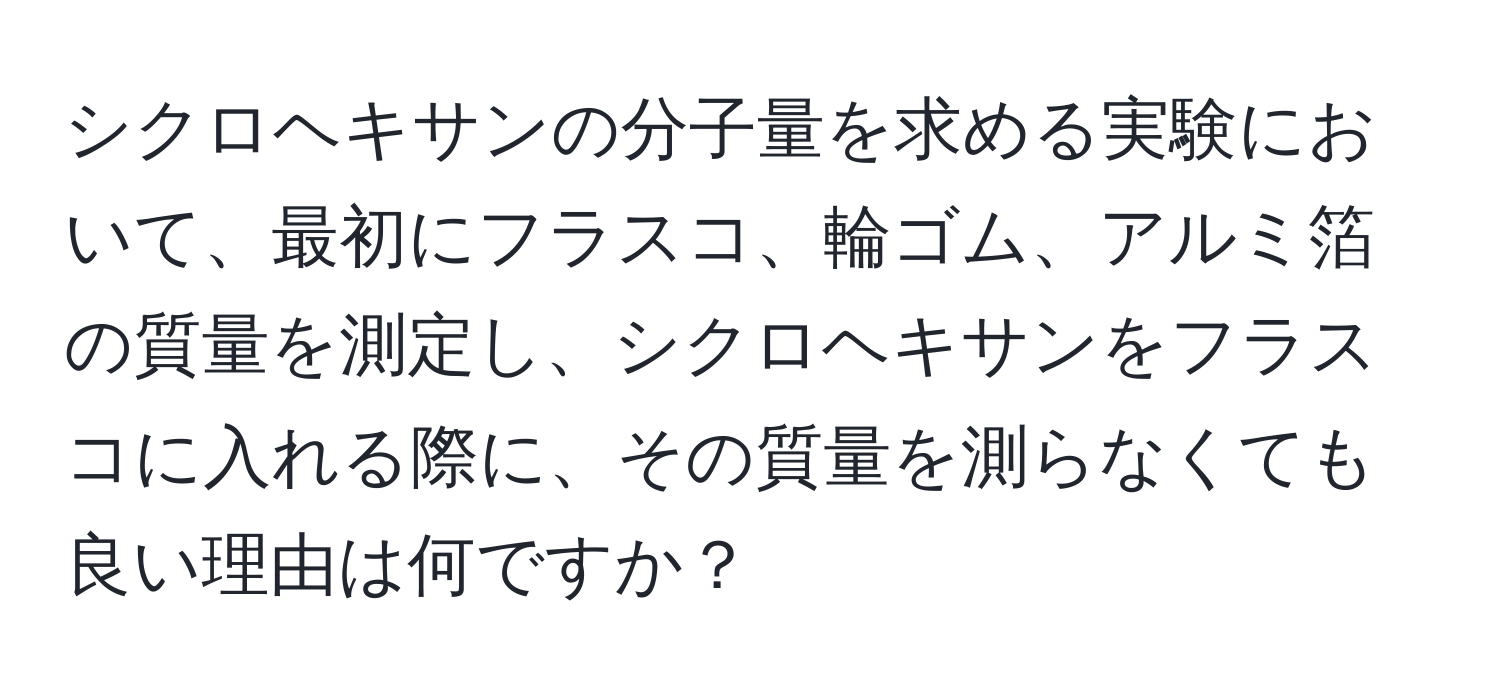 シクロヘキサンの分子量を求める実験において、最初にフラスコ、輪ゴム、アルミ箔の質量を測定し、シクロヘキサンをフラスコに入れる際に、その質量を測らなくても良い理由は何ですか？